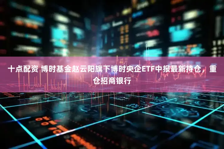 十点配资 博时基金赵云阳旗下博时央企ETF中报最新持仓，重仓招商银行