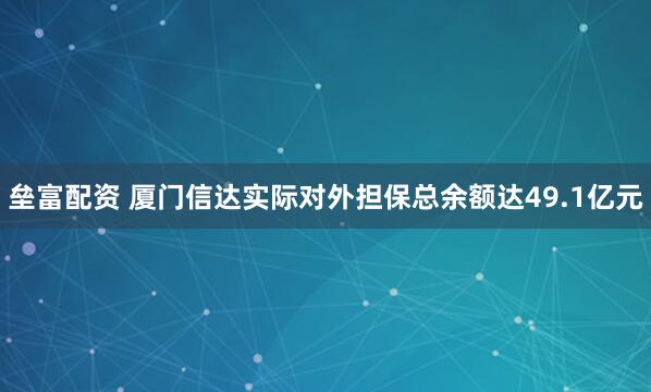 垒富配资 厦门信达实际对外担保总余额达49.1亿元