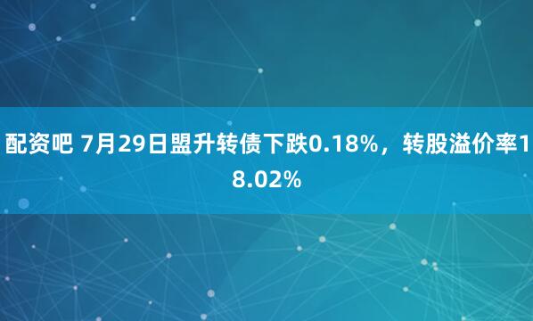 配资吧 7月29日盟升转债下跌0.18%，转股溢价率18.02%