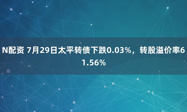 N配资 7月29日太平转债下跌0.03%，转股溢价率61.56%