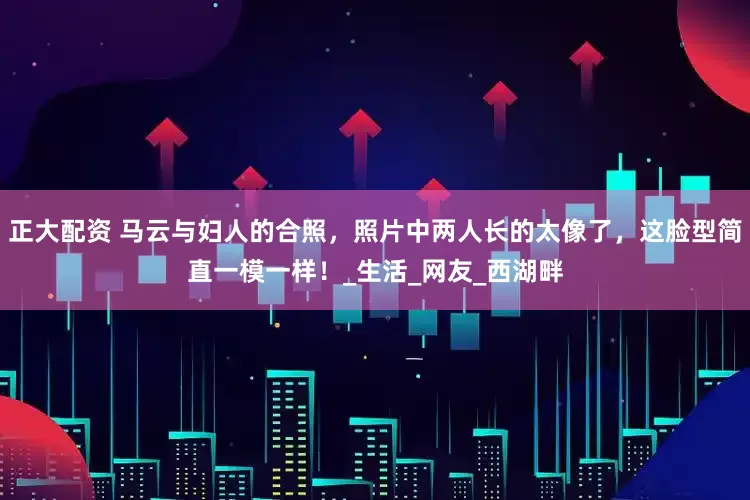 正大配资 马云与妇人的合照，照片中两人长的太像了，这脸型简直一模一样！_生活_网友_西湖畔
