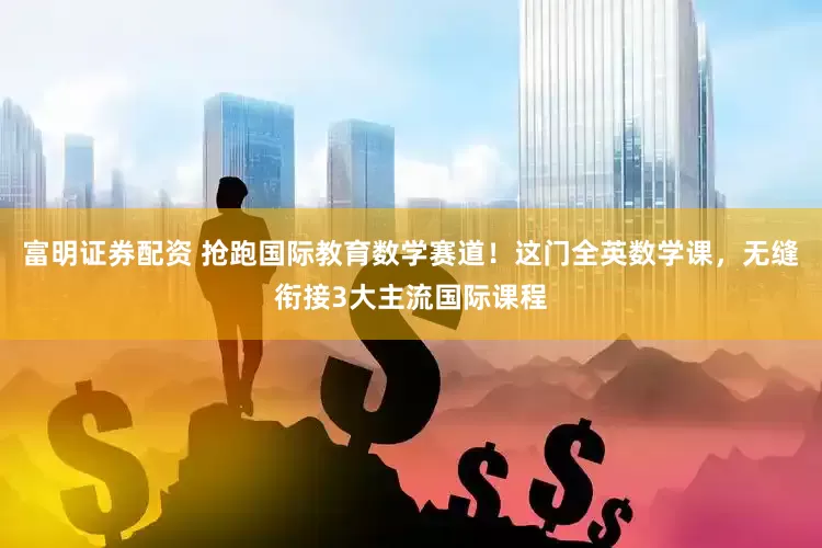 富明证券配资 抢跑国际教育数学赛道！这门全英数学课，无缝衔接3大主流国际课程