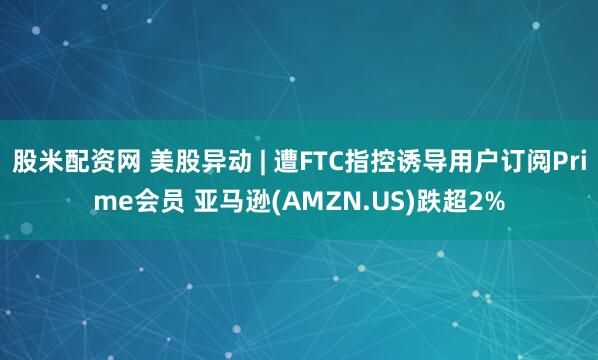 股米配资网 美股异动 | 遭FTC指控诱导用户订阅Prime会员 亚马逊(AMZN.US)跌超2%