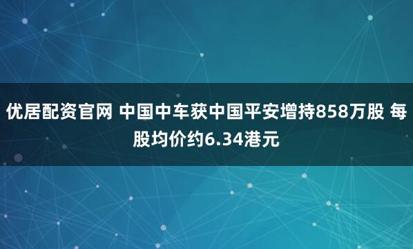 优居配资官网 中国中车获中国平安增持858万股 每股均价约6.34港元