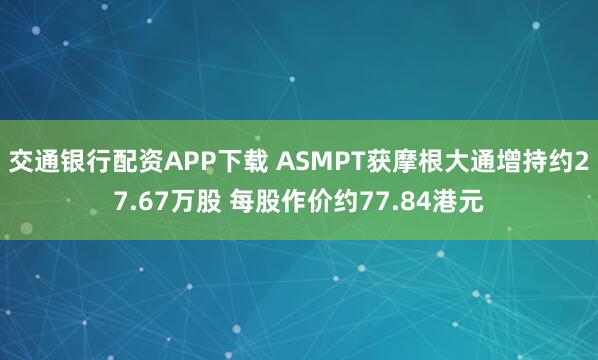 交通银行配资APP下载 ASMPT获摩根大通增持约27.67万股 每股作价约77.84港元