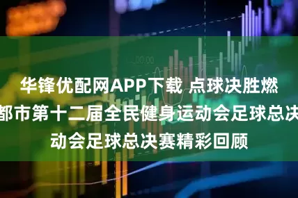 华锋优配网APP下载 点球决胜燃动蓉城！成都市第十二届全民健身运动会足球总决赛精彩回顾