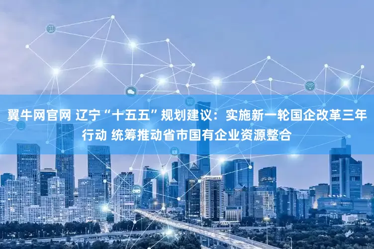 翼牛网官网 辽宁“十五五”规划建议：实施新一轮国企改革三年行动 统筹推动省市国有企业资源整合