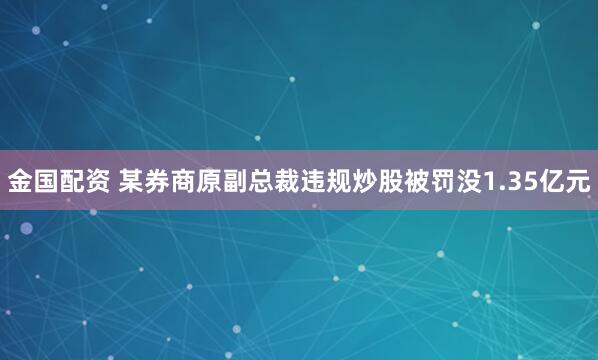 金国配资 某券商原副总裁违规炒股被罚没1.35亿元