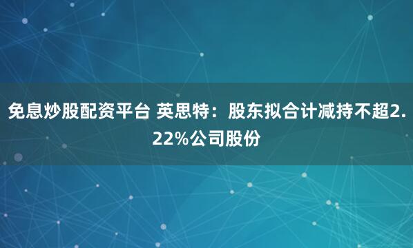 免息炒股配资平台 英思特：股东拟合计减持不超2.22%公司股份