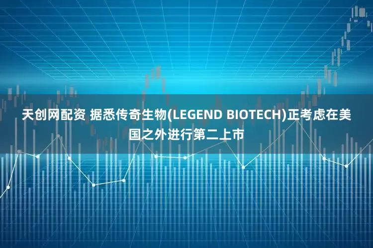 天创网配资 据悉传奇生物(LEGEND BIOTECH)正考虑在美国之外进行第二上市