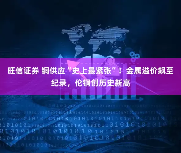 旺信证券 铜供应“史上最紧张”！金属溢价飙至纪录，伦铜创历史新高