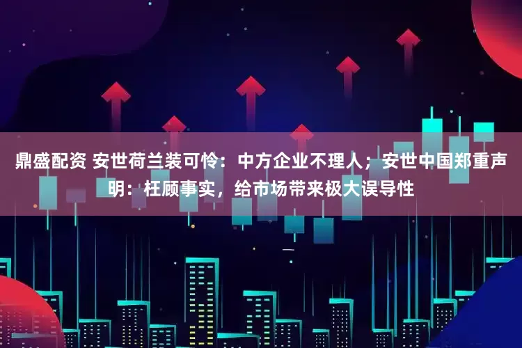 鼎盛配资 安世荷兰装可怜：中方企业不理人；安世中国郑重声明：枉顾事实，给市场带来极大误导性