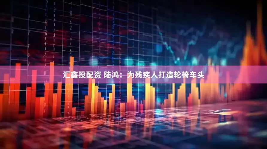汇鑫投配资 陆鸿：为残疾人打造轮椅车头